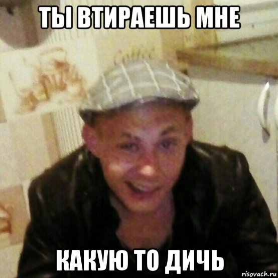 ты втираешь мне какую то дичь