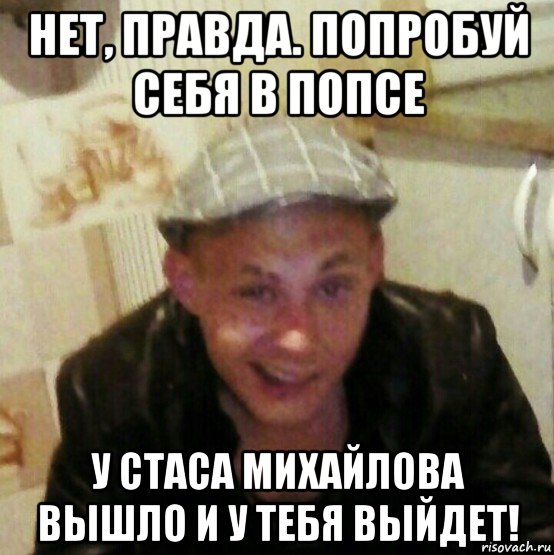 нет, правда. попробуй себя в попсе у стаса михайлова вышло и у тебя выйдет!