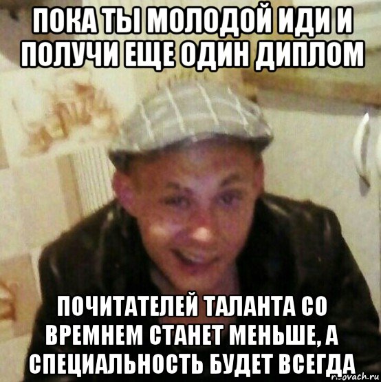 пока ты молодой иди и получи еще один диплом почитателей таланта со времнем станет меньше, а специальность будет всегда