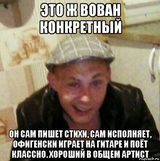 это ж вован конкретный он сам пишет стихи, сам исполняет, офигенски играет на гитаре и поёт классно. хороший в общем артист