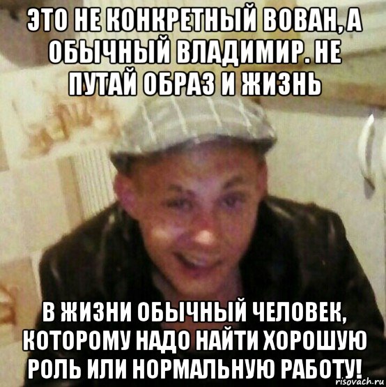 это не конкретный вован, а обычный владимир. не путай образ и жизнь в жизни обычный человек, которому надо найти хорошую роль или нормальную работу!