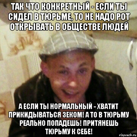 так что конкретный - если ты сидел в тюрьме, то не надо рот открывать в обществе людей а если ты нормальный - хватит прикидываться зеком! а то в тюрьму реально попадешь! притянешь тюрьму к себе!
