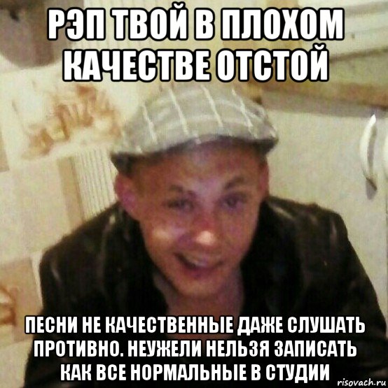 рэп твой в плохом качестве отстой песни не качественные даже слушать противно. неужели нельзя записать как все нормальные в студии