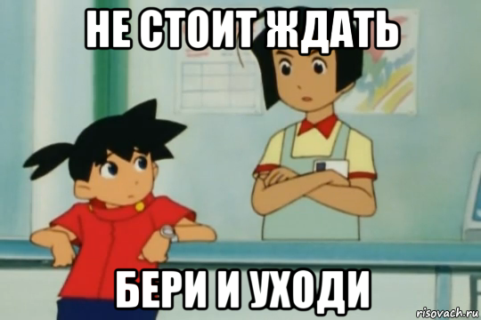 не стоит ждать бери и уходи