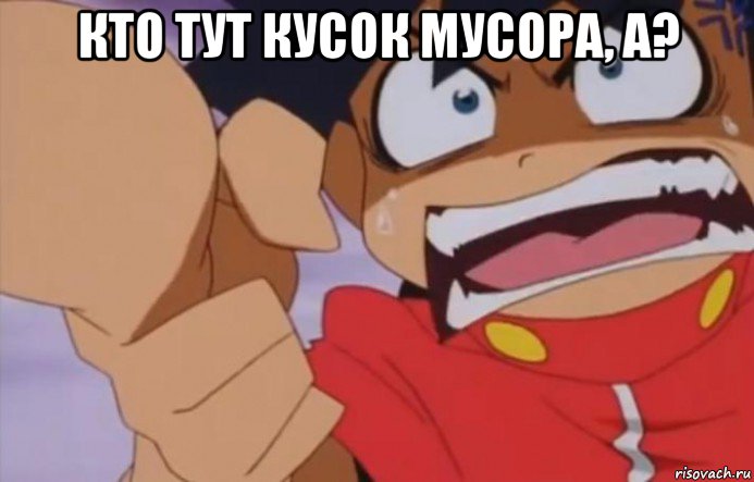 кто тут кусок мусора, а? 