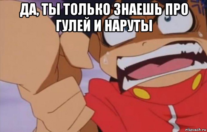 да, ты только знаешь про гулей и наруты 