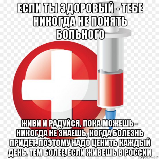 если ты здоровый - тебе никогда не понять больного живи и радуйся, пока можешь - никогда не знаешь, когда болезнь придет. поэтому надо ценить каждый день. тем более, если живешь в россии