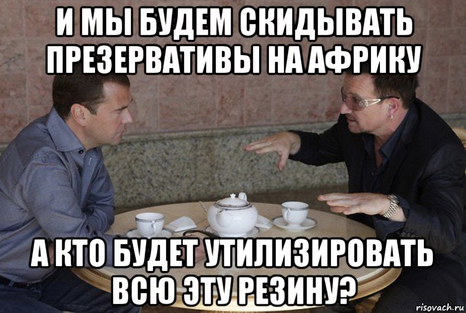 и мы будем скидывать презервативы на африку а кто будет утилизировать всю эту резину?