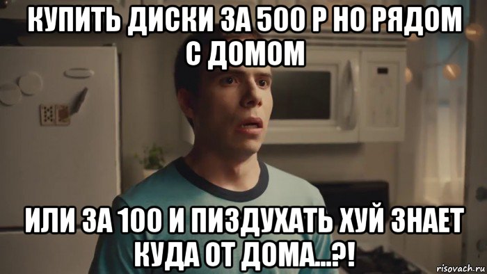 купить диски за 500 р но рядом с домом или за 100 и пиздухать хуй знает куда от дома...?!