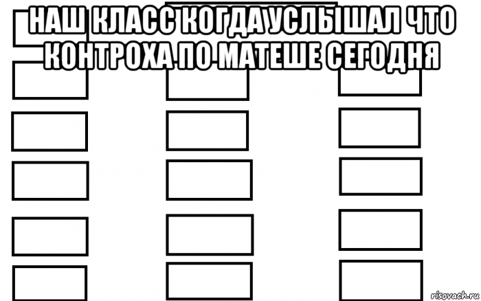 наш класс когда услышал что контроха по матеше сегодня 