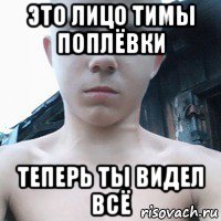 это лицо тимы поплёвки теперь ты видел всё