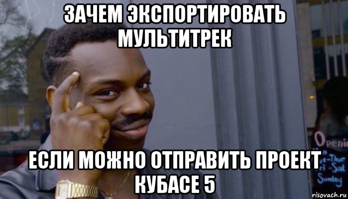 зачем экспортировать мультитрек если можно отправить проект кубасе 5, Мем Не делай не будет