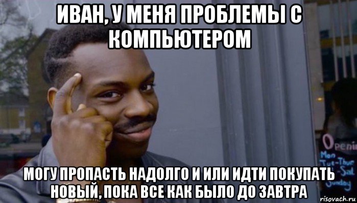 иван, у меня проблемы с компьютером могу пропасть надолго и или идти покупать новый, пока все как было до завтра