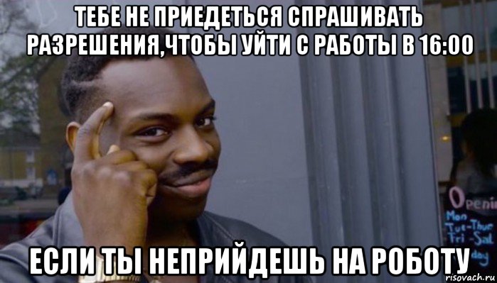 тебе не приедеться спрашивать разрешения,чтобы уйти с работы в 16:00 если ты неприйдешь на роботу