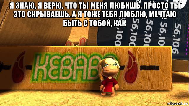 я знаю, я верю, что ты меня любишь. просто ты это скрываешь. а я тоже тебя люблю, мечтаю быть с тобой, как 
