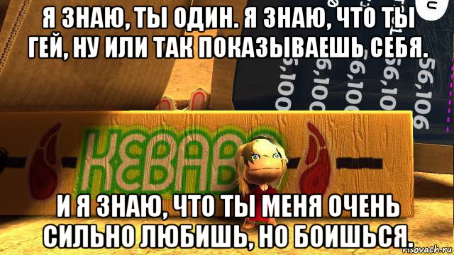 я знаю, ты один. я знаю, что ты гей, ну или так показываешь себя. и я знаю, что ты меня очень сильно любишь, но боишься.