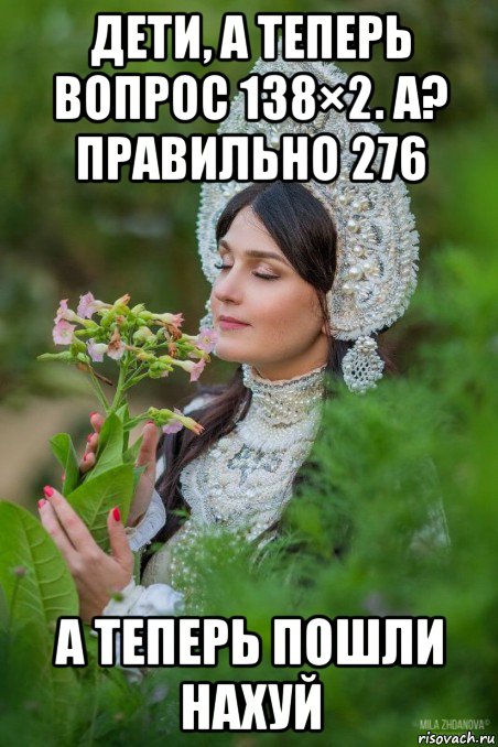 дети, а теперь вопрос 138×2. а? правильно 276 а теперь пошли нахуй