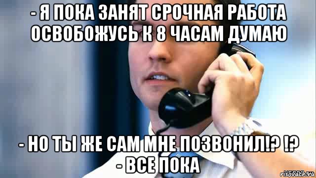 - я пока занят срочная работа освобожусь к 8 часам думаю - но ты же сам мне позвонил!? !? - все пока