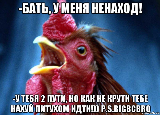 -бать, у меня ненаход! -у тебя 2 пути, но как не крути тебе нахуй питухом идти!)) p.s.bigbcbro