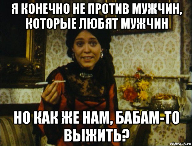 я конечно не против мужчин, которые любят мужчин но как же нам, бабам-то выжить?