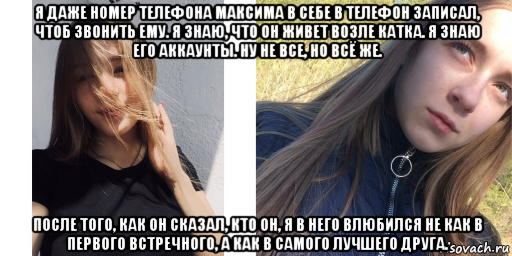 я даже номер телефона максима в себе в телефон записал, чтоб звонить ему. я знаю, что он живет возле катка. я знаю его аккаунты. ну не все, но всё же. после того, как он сказал, кто он, я в него влюбился не как в первого встречного, а как в самого лучшего друга.