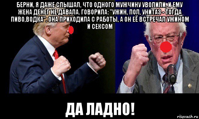 берни, я даже слышал, что одного мужчину уволили, и ему жена денег не давала. говорила: "ужин, пол, унитаз - тогда пиво,водка". она приходила с работы, а он её встречал ужином и сексом да ладно!