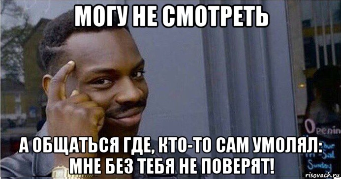 могу не смотреть а общаться где, кто-то сам умолял: мне без тебя не поверят!