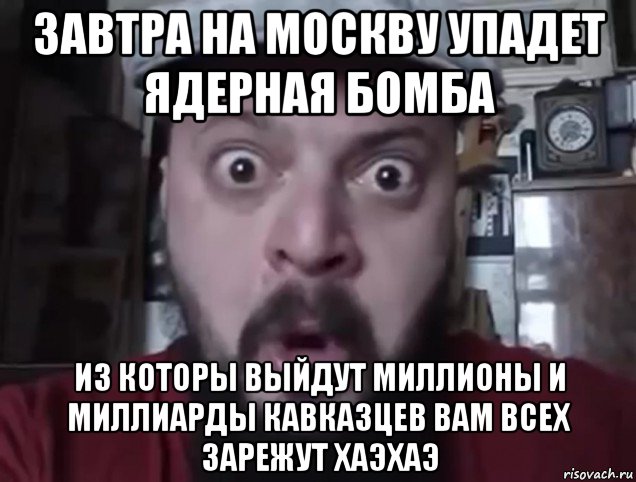 завтра на москву упадет ядерная бомба из которы выйдут миллионы и миллиарды кавказцев вам всех зарежут хаэхаэ