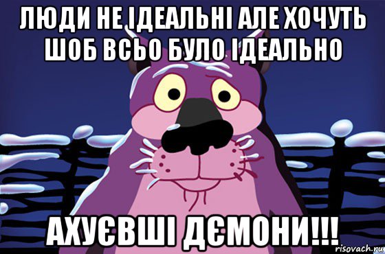 люди не ідеальні але хочуть шоб всьо було ідеально ахуєвші дємони!!!