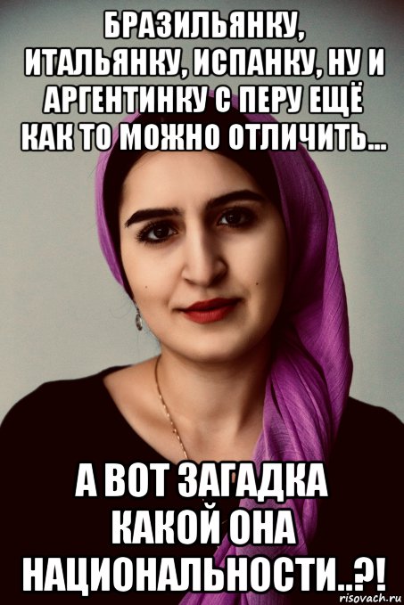 бразильянку, итальянку, испанку, ну и аргентинку с перу ещё как то можно отличить... а вот загадка какой она национальности..?!