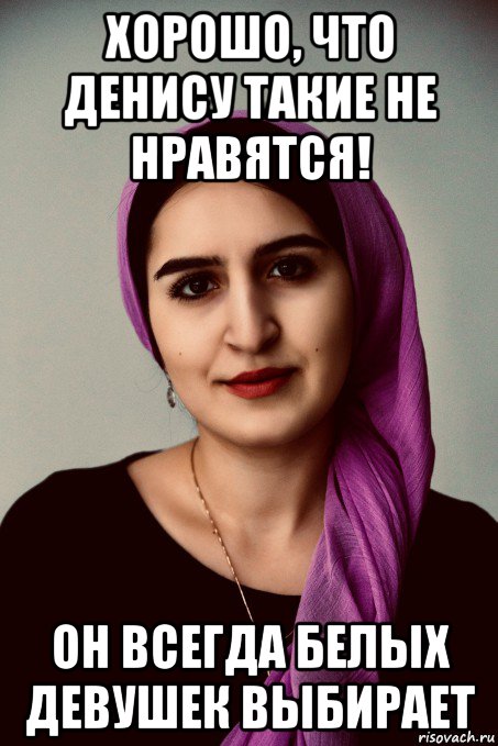 хорошо, что денису такие не нравятся! он всегда белых девушек выбирает