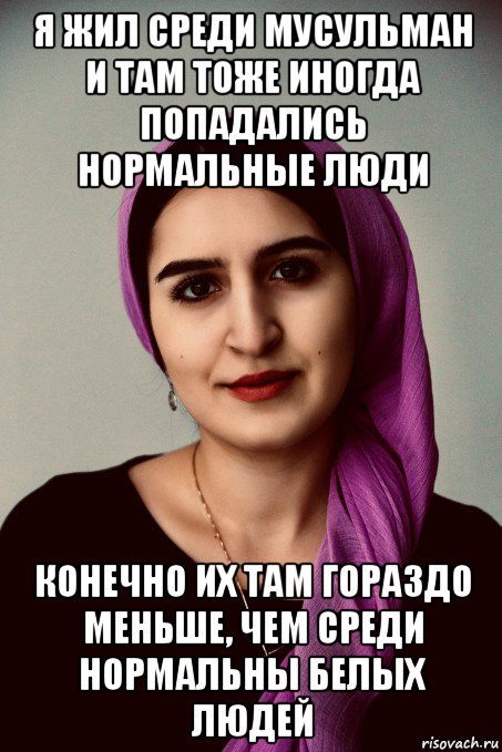 я жил среди мусульман и там тоже иногда попадались нормальные люди конечно их там гораздо меньше, чем среди нормальны белых людей