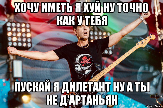 хочу иметь я хуй ну точно как у тебя пускай я дилетант ну а ты не д’артаньян