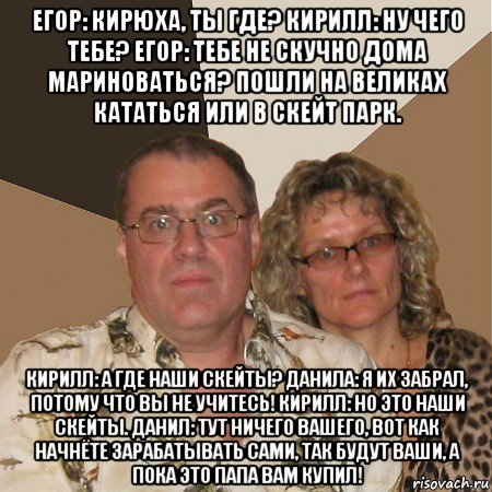 егор: кирюха, ты где? кирилл: ну чего тебе? егор: тебе не скучно дома мариноваться? пошли на великах кататься или в скейт парк. кирилл: а где наши скейты? данила: я их забрал, потому что вы не учитесь! кирилл: но это наши скейты. данил: тут ничего вашего, вот как начнёте зарабатывать сами, так будут ваши, а пока это папа вам купил!, Мем  Злые родители