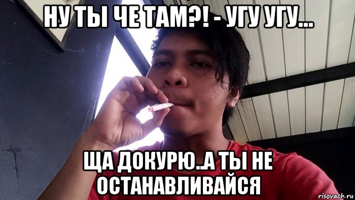 ну ты че там?! - угу угу... ща докурю..а ты не останавливайся