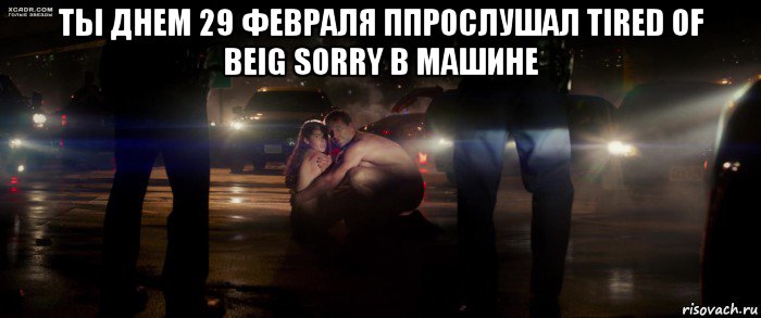 ты днем 29 февраля ппрослушал tired of beig sorry в машине 