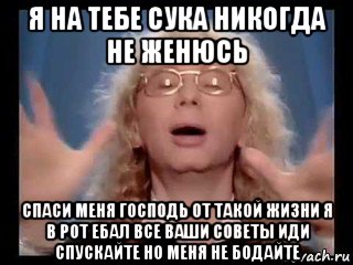 я на тебе сука никогда не женюсь спаси меня господь от такой жизни я в рот ебал все ваши советы иди спускайте но меня не бодайте