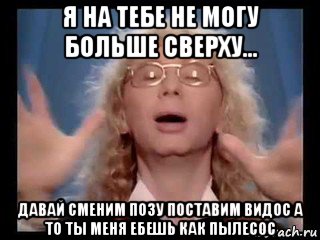 я на тебе не могу больше сверху... давай сменим позу поставим видос а то ты меня ебешь как пылесос