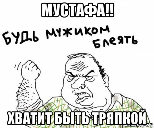 мустафа!! хватит быть тряпкой