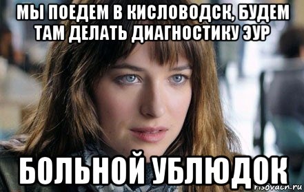 мы поедем в кисловодск, будем там делать диагностику эур больной ублюдок