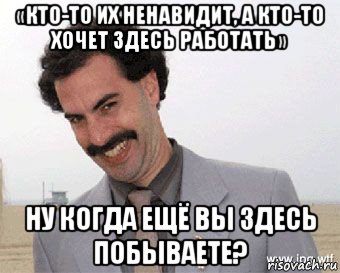 «кто-то их ненавидит, а кто-то хочет здесь работать» ну когда ещё вы здесь побываете?, Мем Борат радостно