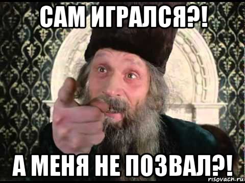 сам игрался?! а меня не позвал?!