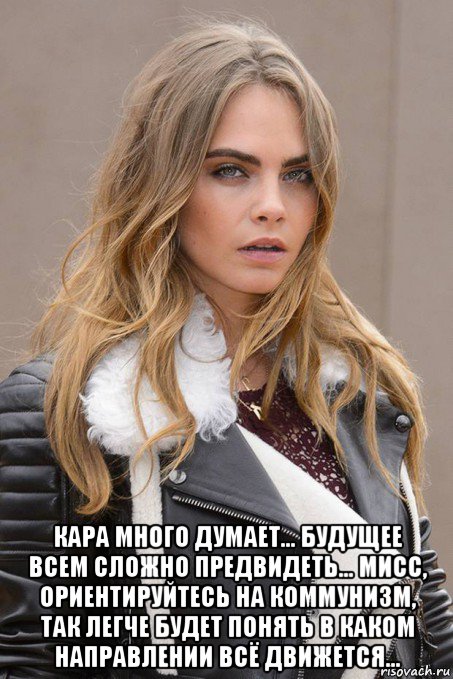  кара много думает... будущее всем сложно предвидеть... мисс, ориентируйтесь на коммунизм, так легче будет понять в каком направлении всё движется...