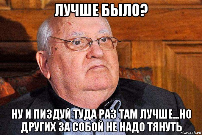 лучше было? ну и пиздуй туда раз там лучше...но других за собой не надо тянуть