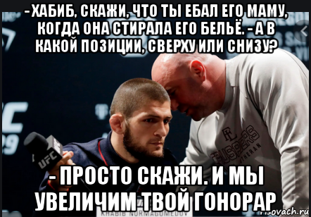 - хабиб, скажи, что ты ебал его маму, когда она стирала его бельё. - а в какой позиции, сверху или снизу? - просто скажи. и мы увеличим твой гонорар, Мем Хабиб Нурмагомедов