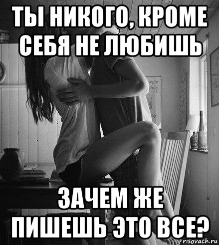 ты никого, кроме себя не любишь зачем же пишешь это все?