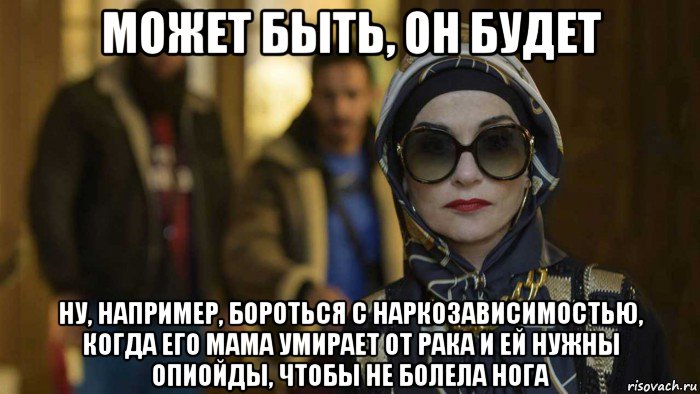 может быть, он будет ну, например, бороться с наркозависимостью, когда его мама умирает от рака и ей нужны опиойды, чтобы не болела нога, Мем Изабель Юппер
