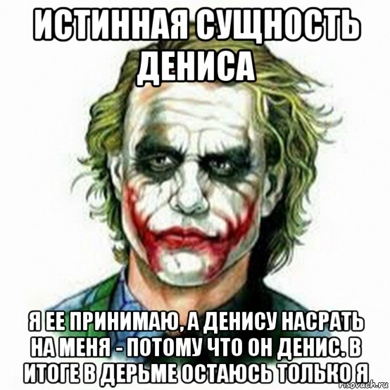 истинная сущность дениса я ее принимаю, а денису насрать на меня - потому что он денис. в итоге в дерьме остаюсь только я