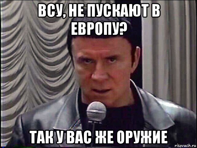 всу, не пускают в европу? так у вас же оружие
