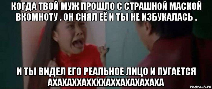 когда твой муж прошло с страшной маской вкомноту . он снял её и ты не избукалась . и ты видел его реальное лицо и пугается ахахаххаххххаххахахахаха